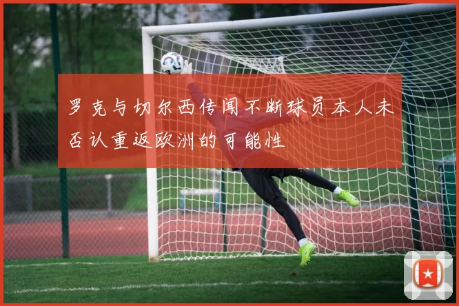 罗克与切尔西传闻不断球员本人未否认重返欧洲的可能性