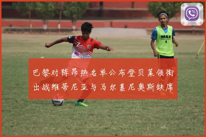 巴黎对阵昂热名单公布登贝莱领衔出战维蒂尼亚与马尔基尼奥斯缺席
