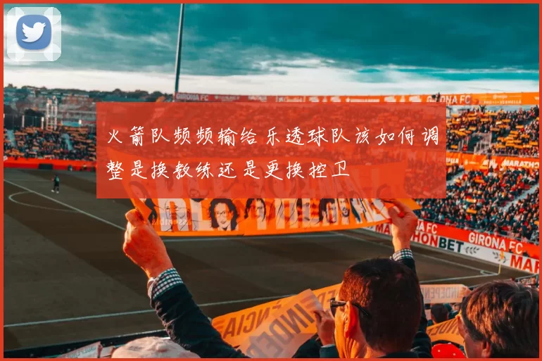 火箭队频频输给乐透球队该如何调整是换教练还是更换控卫