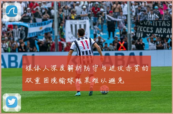 媒体人深度解析防守与进攻赤贫的双重困境输球结果难以避免