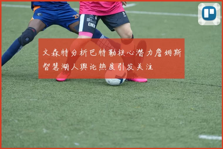 文森特分析巴特勒核心潜力詹姆斯智慧湖人舆论热度引发关注