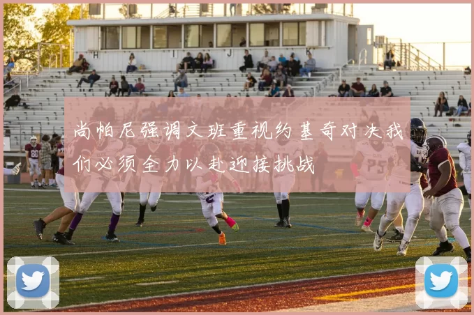 尚帕尼强调文班重视约基奇对决我们必须全力以赴迎接挑战