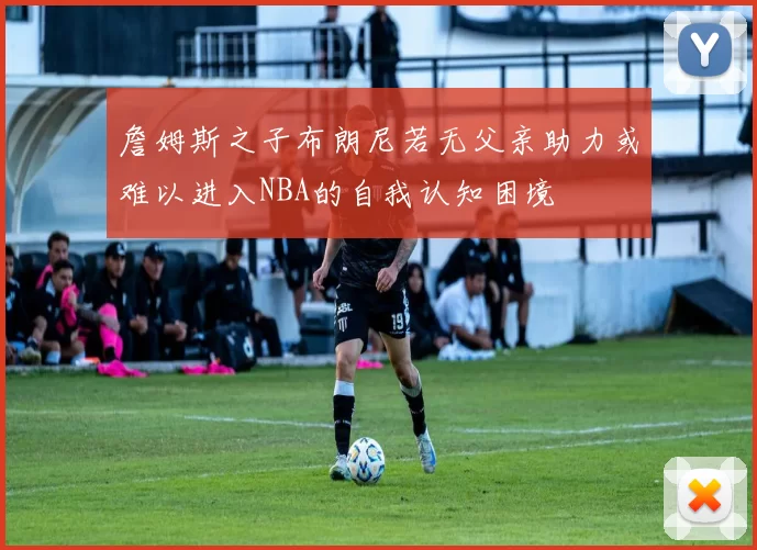 詹姆斯之子布朗尼若无父亲助力或难以进入NBA的自我认知困境