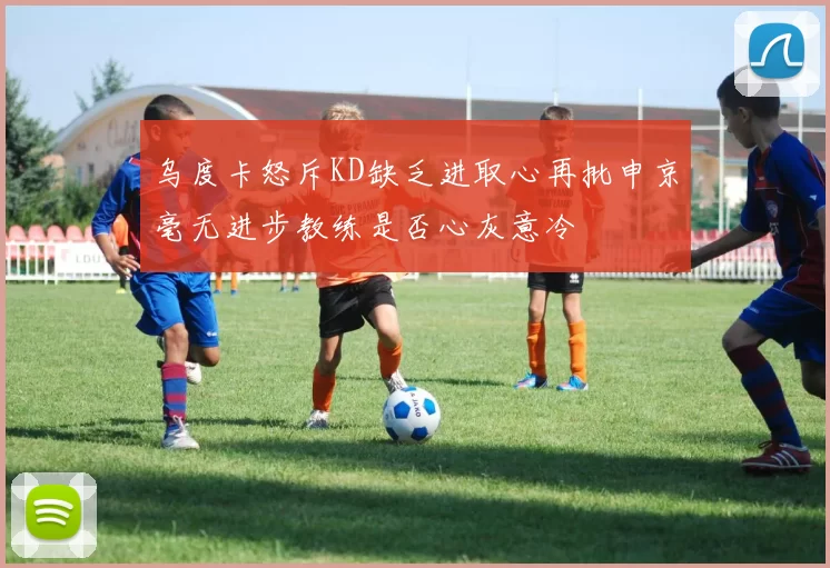 乌度卡怒斥KD缺乏进取心再批申京毫无进步教练是否心灰意冷
