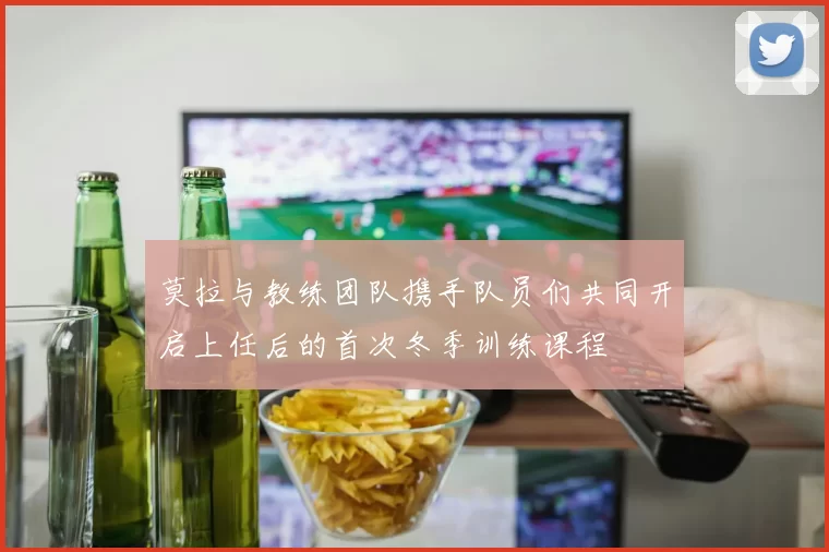 莫拉与教练团队携手队员们共同开启上任后的首次冬季训练课程