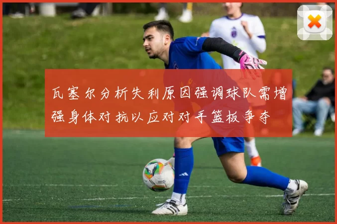 瓦塞尔分析失利原因强调球队需增强身体对抗以应对对手篮板争夺