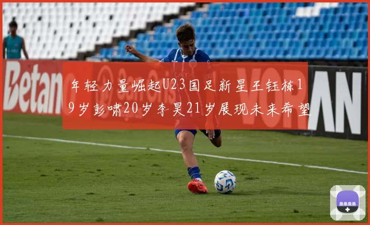 年轻力量崛起U23国足新星王钰栋19岁彭啸20岁李昊21岁展现未来希望