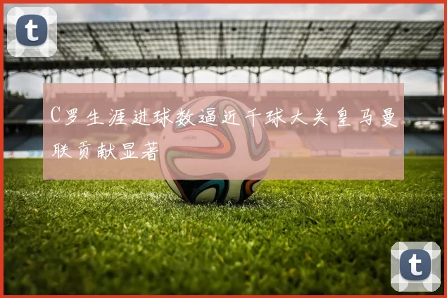C罗生涯进球数逼近千球大关皇马曼联贡献显著