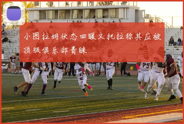 小图拉姆状态回暖文托拉称其应被顶级俱乐部青睐