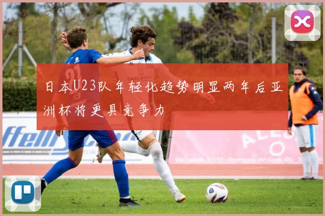 日本U23队年轻化趋势明显两年后亚洲杯将更具竞争力