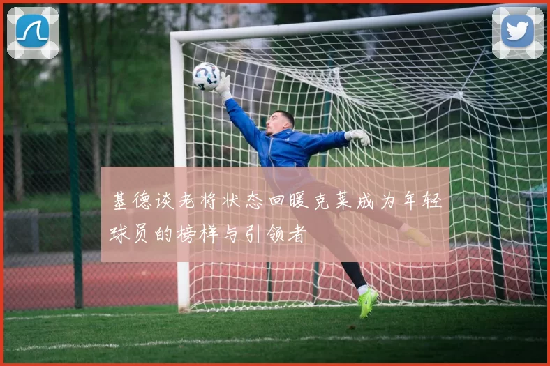 基德谈老将状态回暖克莱成为年轻球员的榜样与引领者