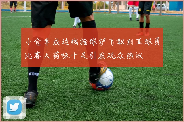 小仓幸成边线抢球铲飞叙利亚球员比赛火药味十足引发观众热议